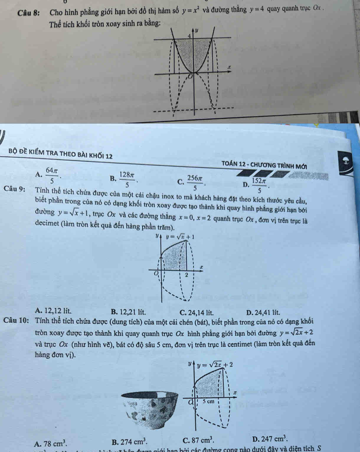 Cho hình phẳng giới hạn bởi đồ thị hàm số y=x^2 và đường thẳng y=4 quay quanh trục Ox .
Thể tích khối tròn xoay sinh ra bằng:
bộ đề kiểm tra theo bài khối 12
TOÁN 12 - CHươNG TRìNH Mới
A.  64π /5 .
B.  128π /5 . C.  256π /5 .
D.  152π /5 .
Câu 9: Tính thể tích chứa được của một cái chậu inox to mà khách hàng đặt theo kích thước yêu cầu,
biết phần trong của nó có dạng khối tròn xoay được tạo thành khi quay hình phẳng giới hạn bởi
đường y=sqrt(x)+1 , trục Ox và các đường thằng x=0,x=2 quanh trục Ox , đơn vị trên trục là
decimet (làm tròn kết quả đến hàng phần trăm).
y y=sqrt(x)+1
a 2
A. 12,12 lít. B. 12,21 lít. C. 24,14 lít. D. 24,41 lit.
Câu 10: Tính thể tích chứa được (dung tích) của một cái chén (bát), biết phần trong của nó có dạng khối
tròn xoay được tạo thành khi quay quanh trục Ox hình phẳng giới hạn bởi đường y=sqrt(2x)+2
và trục Ox (như hình vẽ), bát có độ sâu 5 cm, đơn vị trên trục là centimet (làm tròn kết quả đến
hàng đơn vị).
y y=sqrt(2x)+2.v
d 5 cm
A. 78cm^3. B. 274cm^3. C. 87cm^3.
D. 247cm^3.
đượg giới han bởi các đường cong nào dưới đây và diên tích S