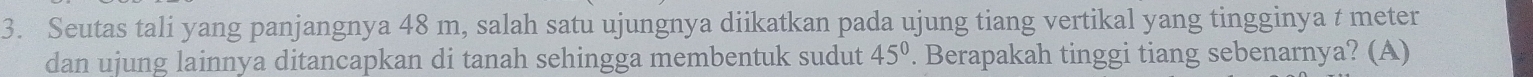 Seutas tali yang panjangnya 48 m, salah satu ujungnya diikatkan pada ujung tiang vertikal yang tingginya t meter 
dan ujung lainnya ditancapkan di tanah sehingga membentuk sudut . Berapakah tinggi tiang sebenarnya? (A) 45°