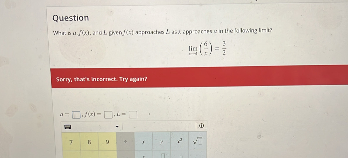 Question
What is a, f(x) , and L given f(x) approaches L as x approaches a in the following limit?
limlimits _xto 4( 6/x )= 3/2 
Sorry, that's incorrect. Try again?
a=□ ,f(x)=□ ,L=□