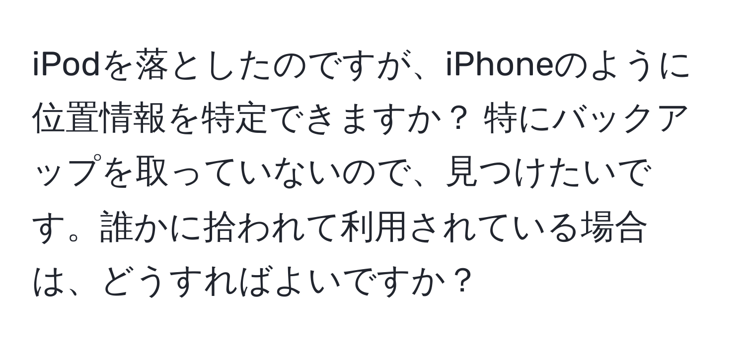 iPodを落としたのですが、iPhoneのように位置情報を特定できますか？ 特にバックアップを取っていないので、見つけたいです。誰かに拾われて利用されている場合は、どうすればよいですか？