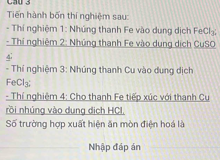 Cau 3 
Tiến hành bốn thí nghiệm sau: 
- Thí nghiệm 1: Nhúng thanh Fe vào dung dịch F eCl_3
- Thí nghiêm 2: Nhúng thanh Fe vào dung dịch CuSO 
4; 
- Thí nghiệm 3: Nhúng thanh Cu vào dung dịch 
FeCl₃; 
- Thí nghiệm 4: Cho thanh Fe tiếp xúc với thanh Cu 
rồi nhúng vào dung dịch HCl. 
Số trường hợp xuất hiện ăn mòn điện hoá là 
Nhập đáp án