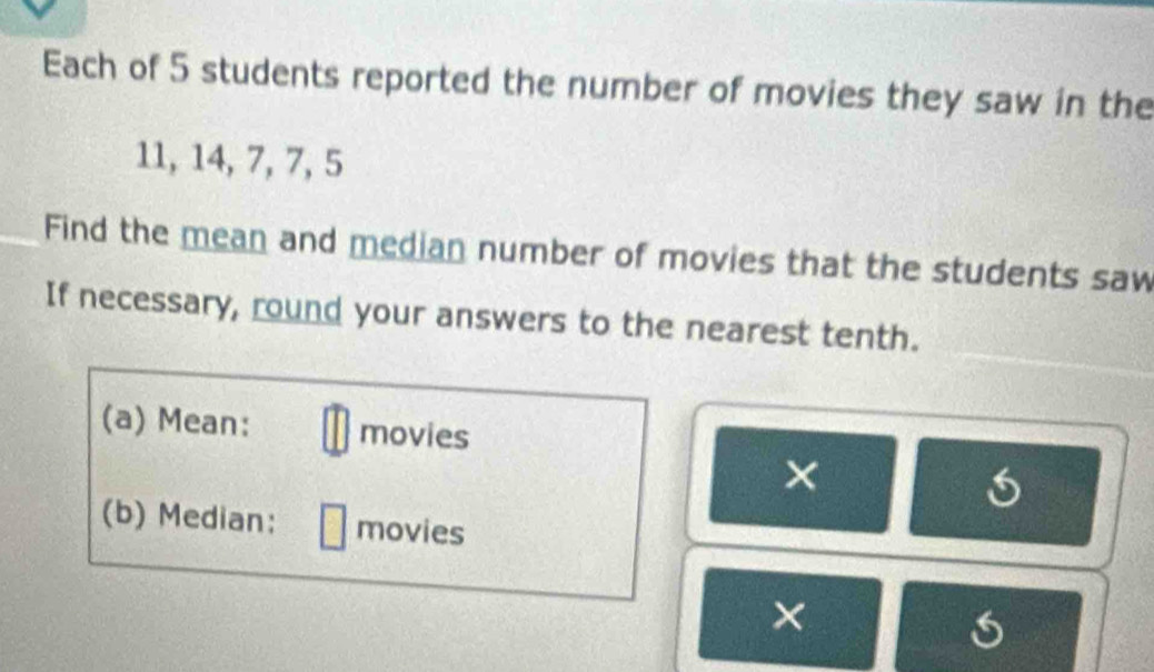 Each of 5 students reported the number of movies they saw in the
11, 14, 7, 7, 5
Find the mean and median number of movies that the students saw 
If necessary, round your answers to the nearest tenth. 
(a) Mean: movies 
× 
(b) Median: movies 
×