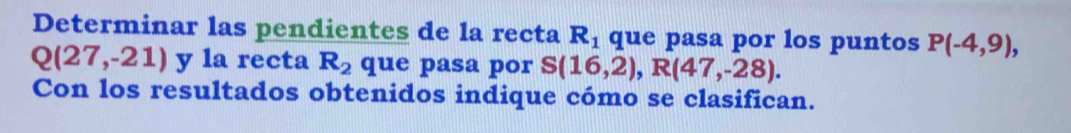 Determinar las pendientes de la recta R_1 que pasa por los puntos P(-4,9),
Q(27,-21) y la recta R_2 que pasa por S(16,2), R(47,-28). 
Con los resultados obtenidos indique cómo se clasifican.