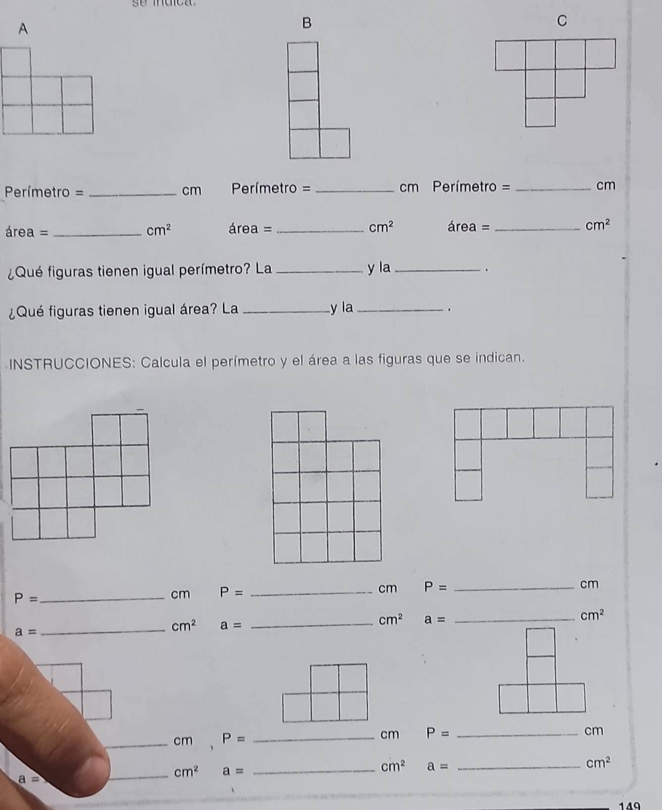 A 
B 
C
Perímetro =_  cm Perímetro = _ cm Perímetro = _ cm
área = _  cm^2 área = _ cm^2 área =_  cm^2
¿Qué figuras tienen igual perímetro? La_ y la_ 
. 
¿Qué figuras tienen igual área? La _y la_ 
. 
INSTRUCCIONES: Calcula el perímetro y el área a las figuras que se indican.
cm
P= _ 
cm P= _ cm P= _
cm^2 a= _
cm^2
a=
_ cm^2 a= _ 
_cm P= _
cm P= _ cm
cm^2 a= _
cm^2
_ a=
_ cm^2 a= _ 
119