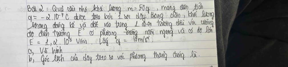 Boà 2: Quà cāi mhó khà luóng m=50g ,mang din tich
q=-2.10^(-7)c duicc teeo boi 9, or day thang dan, khoi suong 
ehong dong ke vā dà váo tóng 10 hen teibing dei vóu wòing 
do dién towòng vector E " phiang nam ngang va có do Ron
E=1,alpha · 10^6V/m lag g=10m/s^2.
0,V_varnothing  hinh 
b, goo Roch cua day teeo so vói phicong thang cuig Rā.