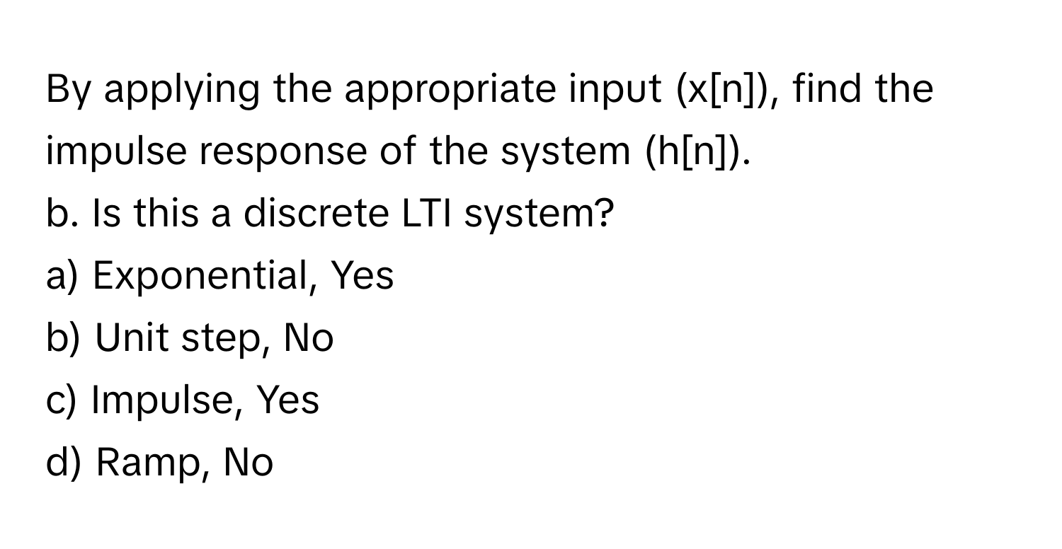 By applying the appropriate input (x[n]), find the impulse response of the system (h[n]).

b. Is this a discrete LTI system?
a) Exponential, Yes
b) Unit step, No
c) Impulse, Yes
d) Ramp, No