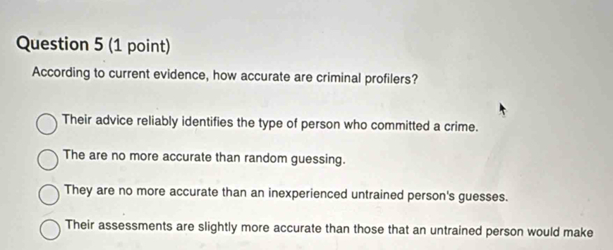 According to current evidence, how accurate are criminal profilers?
Their advice reliably identifies the type of person who committed a crime.
The are no more accurate than random guessing.
They are no more accurate than an inexperienced untrained person's guesses.
Their assessments are slightly more accurate than those that an untrained person would make