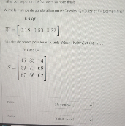 Faites correspondre l'élève avec sa note finale. 
W est la matrice de pondération où A=D evoirs, Q=Quizz et F= Examen final 
UN QF
W=[0.180.600.22]
Matrice de scores pour les étudiants Br(ock) ), Ka(cey) et Ev(elyn) : 
Fr. Case Ev
S=beginbmatrix 458574 597368 676662endbmatrix
Pierre [ Sélectionner ] 
Kacey [ Sélectionner ]