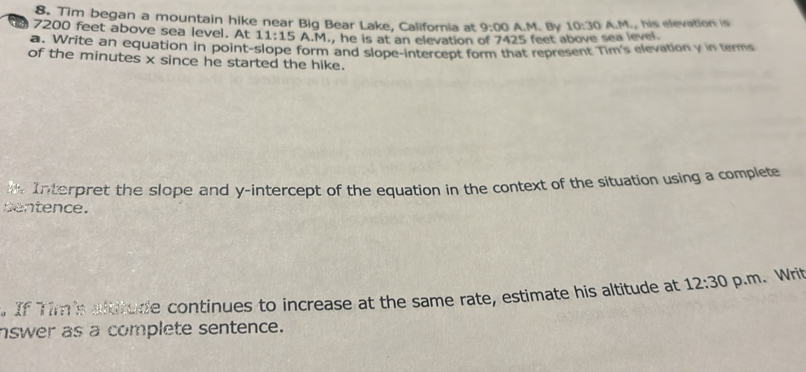 Tim began a mountain hike near Big Bear Lake, Califoria at 9:00 A.M. By 10:30
7200 feet above sea level. At 11:15A.M., he is at an elevation of 7425 feet above sea level. A.M., his elevation is 
a: Write an equation in point-slope form and slope-intercept form that represent Tim's elevation y in terms 
of the minutes x since he started the hike. 
t. Interpret the slope and y-intercept of the equation in the context of the situation using a complete 
sentence. 
. If Tim's altitude continues to increase at the same rate, estimate his altitude at 12:30 p.m. Writ 
nswer as a complete sentence.