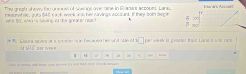 The graph shows the amount of savings over time in Eliana's account. Lana, Eliana's Account
meanwhile, puts $40 each week into her savings account. If they both begin
with $O, who is saving at the greater rate? 336 252
B. Eliana saves at a greater rate because her unit rate of r □ per week is greater than Lana's unit rate
of beginarrayr  5encloselongdiv 40endarray per week.
1 8' |#| a. (R,) More
Click to select and enter your answer(s) and then click Check Answer.
Clear All