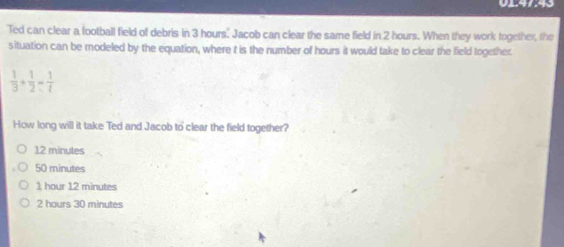 0147:43
Ted can clear a football field of debris in 3 hours. Jacob can clear the same field in 2 hours. When they work together, the
situation can be modeled by the equation, where t is the number of hours it would take to clear the field together.
 1/3 + 1/2 = 1/t 
How long will it take Ted and Jacob to clear the field together?
12 minutes
50 minutes
1 hour 12 minutes
2 hours 30 minutes