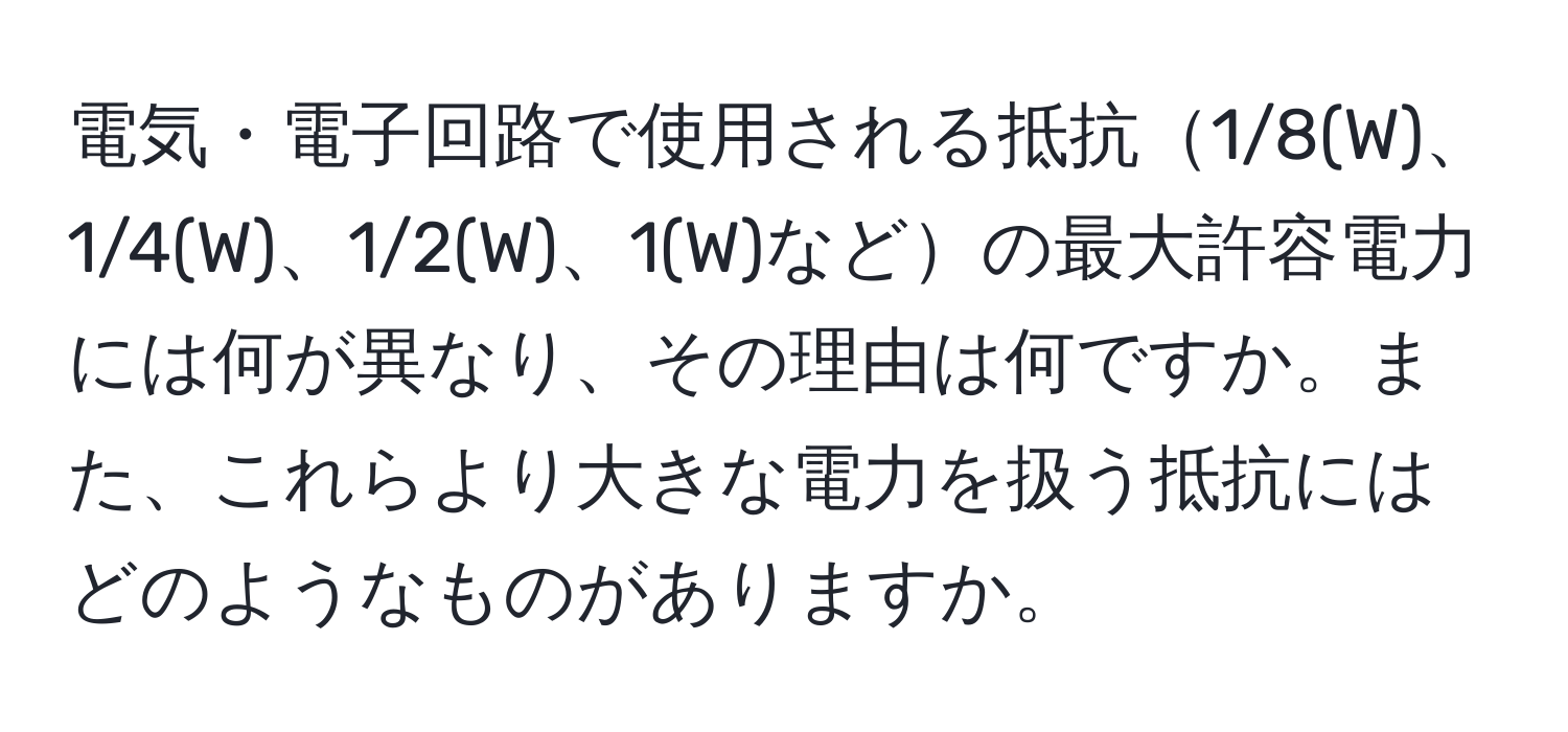 電気・電子回路で使用される抵抗1/8(W)、1/4(W)、1/2(W)、1(W)などの最大許容電力には何が異なり、その理由は何ですか。また、これらより大きな電力を扱う抵抗にはどのようなものがありますか。