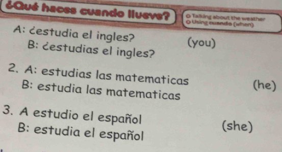 ¿Qué haces cuando llueve? 0 Using cuando (when) 
O Talking about the weather 
A: cestudia el ingles? 
(you) 
B: cestudias el ingles? 
2. A: estudias las matematicas 
(he) 
B: estudia las matematicas 
3. A estudio el español 
(she) 
B: estudia el español