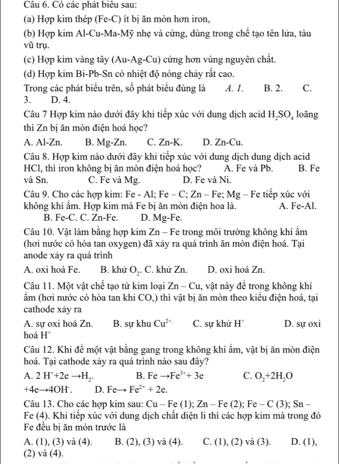 Có các phát biêu sau:
(a) Hợp kim thép (Fe-C) ít bị ăn mòn hơn iron,
(b) Hợp kim Al-Cu-Ma-Mỹ nhẹ và cứng, dùng trong chế tạo tên lửa, tàu
vũ trụ.
(c) Hợp kim vàng tây (Au-Ag-Cu) cứng hơn vùng nguyên chất.
(d) Hợp kim Bi-Pb-Sn có nhiệt độ nóng chảy rất cao.
Trong các phát biều trên, số phát biểu đúng là A. 1. B. 2. C.
3. D. 4.
Câu 7 Hợp kim nào dưới đây khi tiếp xúc với dung dịch acid H_2SO_4 loãng
thì Zn bị ăn mòn điện hoá học?
A. Al-Zn. B. Mg-Zn. C. Zn-K. D. Zn-Cu.
Câu 8. Hợp kim nào dưới đây khi tiếp xúc với dung dịch dung dịch acid
HCl, thì iron không bị ăn mòn điện hoá học? A. Fe và Pb. B. Fe
và Sn. C. Fe và Mg. D. Fe và Ni.
Câu 9. Cho các hợp kim: Fe - Al; Fe-C;Zn - Fe; Mg - Fe tiếp xúc với
không khí ẩm. Hợp kim mà Fe bị ăn mòn điện hoa là. A. Fe-Al.
B. Fe-C. C. Zn-Fe. D. Mg-Fe.
Câu 10. Vật làm bằng hợp kim Zn - Fe trong môi trường không khí ẩm
(hơi nước có hòa tan oxygen) đã xảy ra quá trình ăn mòn điện hoá. Tại
anode xảy ra quá trình
A. oxi hoá Fe. B. khử O_2. C. khử Zn. D. oxi hoá Zn.
Câu 11. Một vật chế tạo từ kim loại Zn-Cu , vật này để trong không khí
ẩm (hơi nước có hòa tan khi CO,) thì vật bị ăn mòn theo kiều điện hoá, tại
cathode xảy ra
A. sự oxi hoá Zn. B. sự khu Cu^(2+.) C. sự khử H^+ D. sự oxi
hoá H^+
Câu 12. Khi đề một vật bằng gang trong không khí ẩm, vật bị ăn mòn điện
hoá. Tại cathode xảy ra quá trình nào sau đây?
A. 2H^++2eto H_2. B. Feto Fe^(3+)+3e C. O_2+2H_2O
+4eto 4OH^-. D. Feto Fe^(2+)+2e.
Câu 13. Cho các hợp kim sau: Cu-Fe(1 ); Zn-Fe(2);Fe-C(3);Sn-
Fe (4). Khi tiếp xúc với dung dịch chất diện li thì các hợp kim mà trong đó
Fe đều bị ăn mòn trước là
A. (1), (3) và (4). B. (2 ), (3) và (4). C. (1), (2) và (3). D. (1),
(2) và (4).