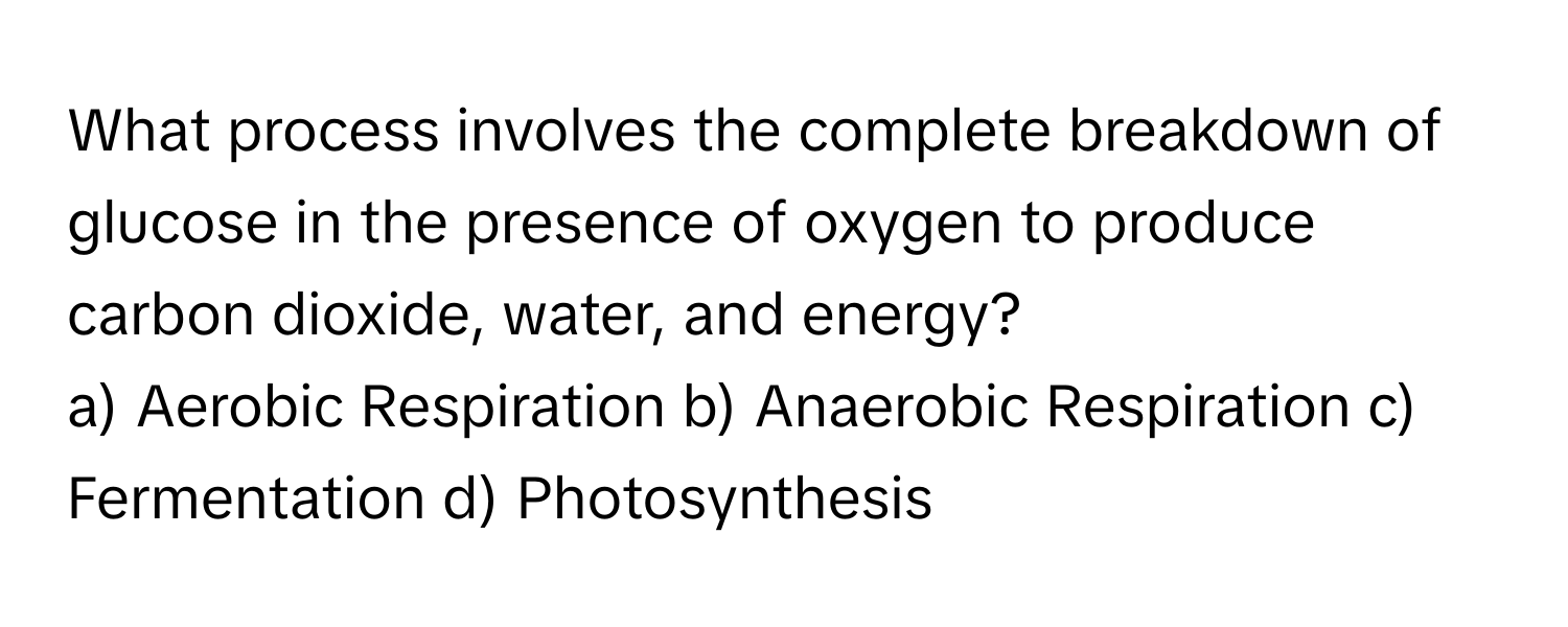 What process involves the complete breakdown of glucose in the presence of oxygen to produce carbon dioxide, water, and energy?

a) Aerobic Respiration b) Anaerobic Respiration c) Fermentation d) Photosynthesis