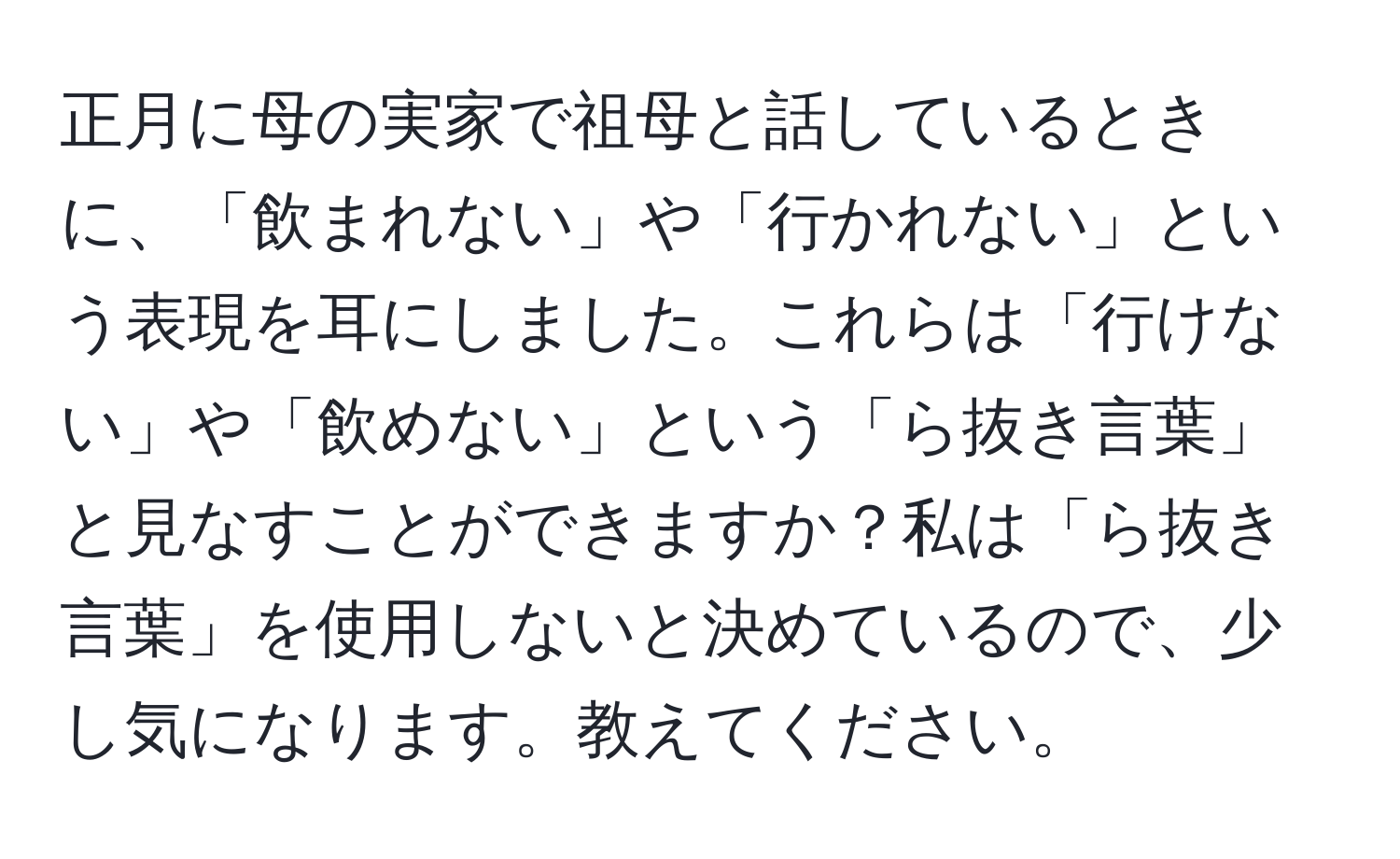 正月に母の実家で祖母と話しているときに、「飲まれない」や「行かれない」という表現を耳にしました。これらは「行けない」や「飲めない」という「ら抜き言葉」と見なすことができますか？私は「ら抜き言葉」を使用しないと決めているので、少し気になります。教えてください。