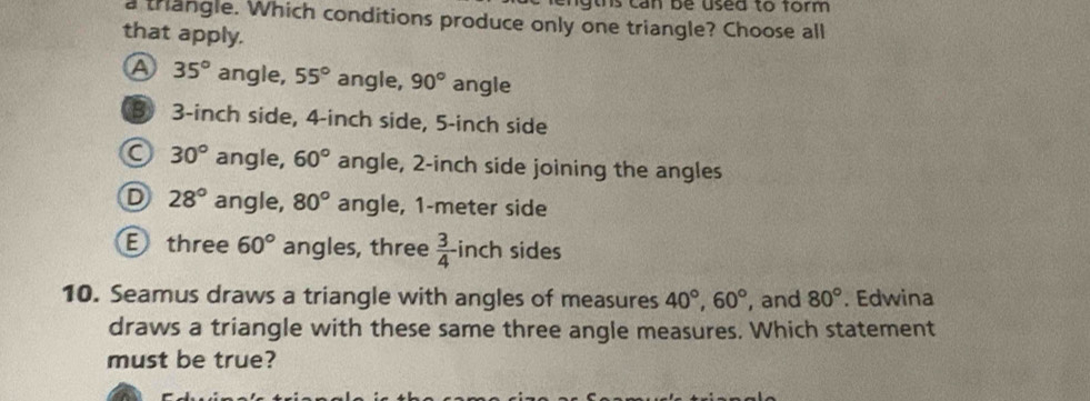 ngths can be used to form .
a thangle. Which conditions produce only one triangle? Choose all
that apply.
A 35° angle, 55° angle, 90° angle
B 3-inch side, 4-inch side, 5-inch side
C 30° angle, 60° angle, 2-inch side joining the angles
D 28° angle, 80° angle, 1-meter side
E three 60° angles, three  3/4  inch sides
10. Seamus draws a triangle with angles of measures 40°, 60° , and 80°. Edwina
draws a triangle with these same three angle measures. Which statement
must be true?