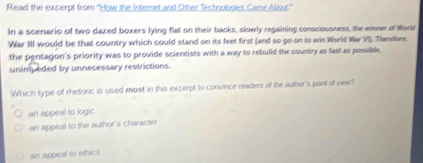 Read the excerpt from ''How the Internet and Other Technologies Came Abou'''
In a scenario of two dazed boxers lying flat on their backs, slowly regaining consciousness, the winner of World
War III would be that country which could stand on its feet first (and so go on to win World War VI). Therefore.
the pentagon's priority was to provide scientists with a way to rebuild the country as fast as possible.
unimpeded by unnecessary restrictions.
Which type of rhetoric is used most in this excerpt to convince readers of the author's paint of vew?
an appeal to logic
an appeal to the author's character
an appeal to ethics