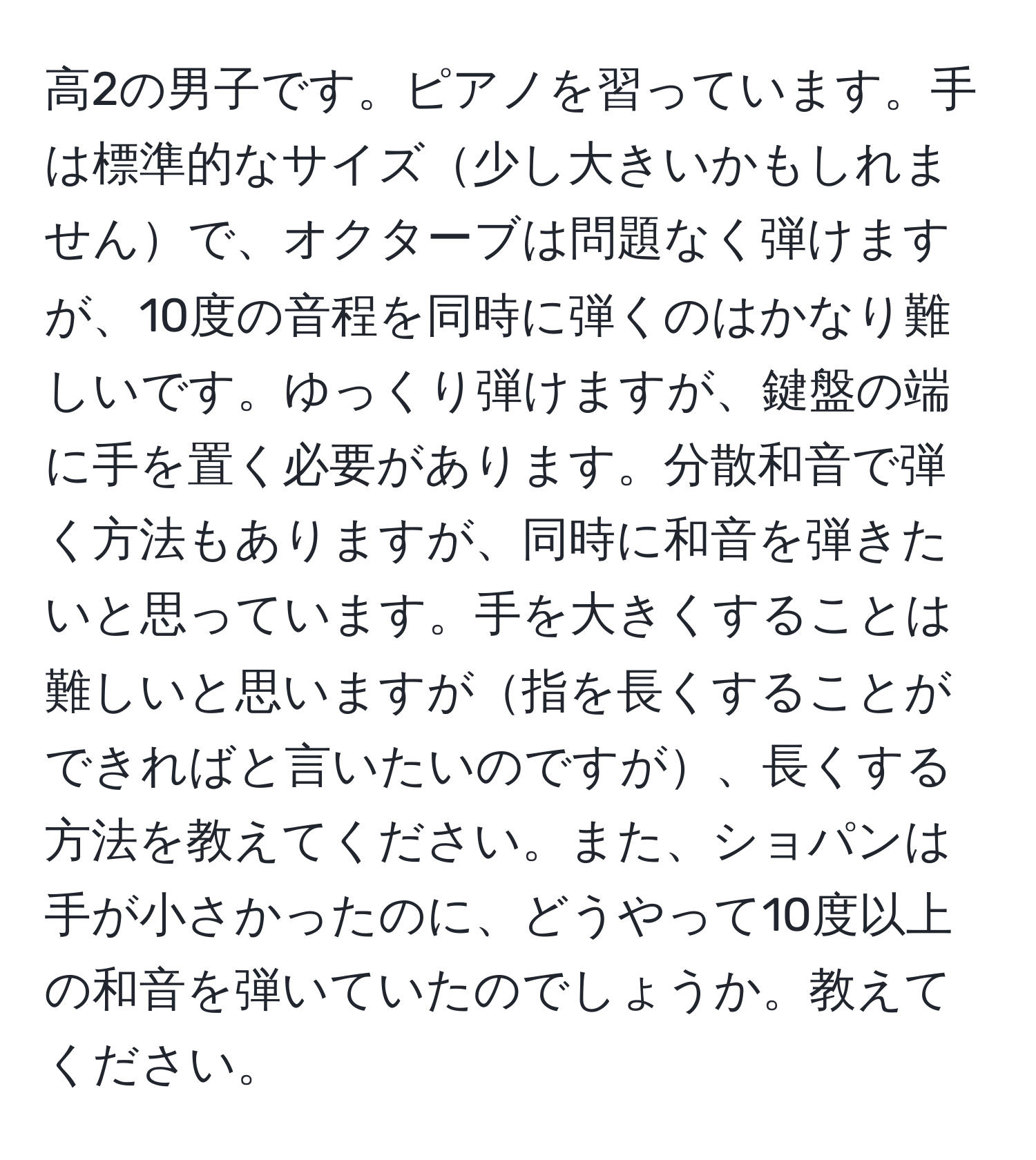 高2の男子です。ピアノを習っています。手は標準的なサイズ少し大きいかもしれませんで、オクターブは問題なく弾けますが、10度の音程を同時に弾くのはかなり難しいです。ゆっくり弾けますが、鍵盤の端に手を置く必要があります。分散和音で弾く方法もありますが、同時に和音を弾きたいと思っています。手を大きくすることは難しいと思いますが指を長くすることができればと言いたいのですが、長くする方法を教えてください。また、ショパンは手が小さかったのに、どうやって10度以上の和音を弾いていたのでしょうか。教えてください。