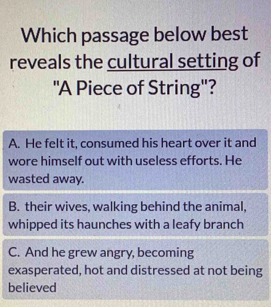 Which passage below best
reveals the cultural setting of
'A Piece of String'?
A. He felt it, consumed his heart over it and
wore himself out with useless efforts. He
wasted away.
B. their wives, walking behind the animal,
whipped its haunches with a leafy branch
C. And he grew angry, becoming
exasperated, hot and distressed at not being
believed