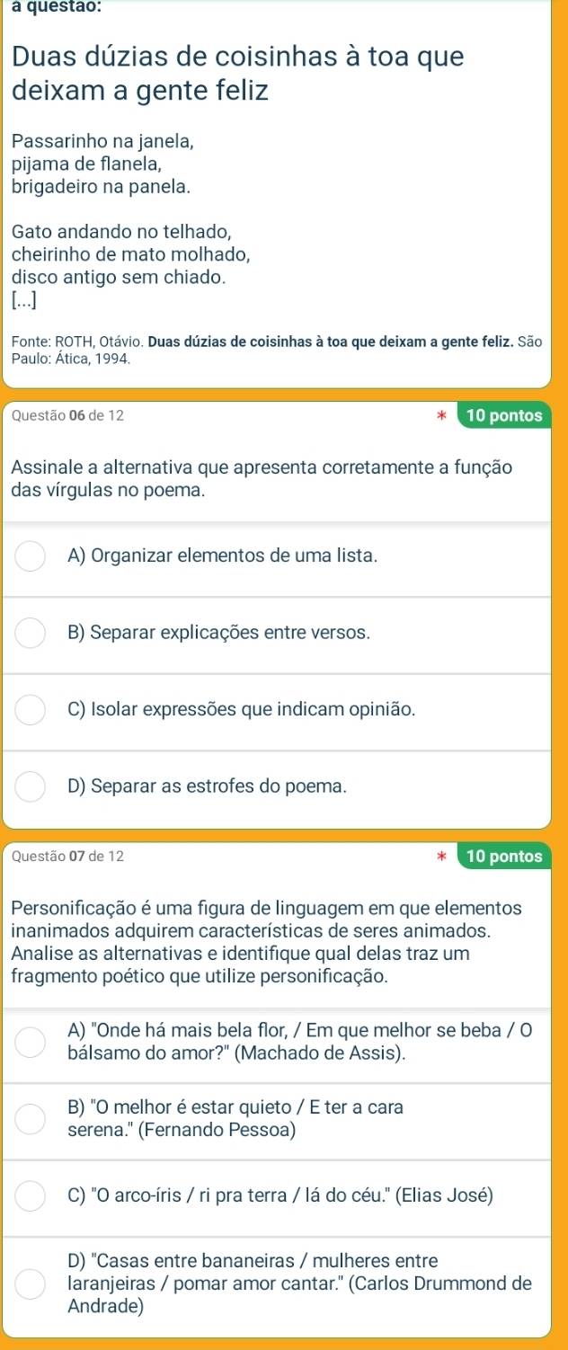 a questao:
Duas dúzias de coisinhas à toa que
deixam a gente feliz
Passarinho na janela,
pijama de flanela,
brigadeiro na panela.
Gato andando no telhado,
cheirinho de mato molhado,
disco antigo sem chiado.
[...]
Fonte: ROTH, Otávio. Duas dúzias de coisinhas à toa que deixam a gente feliz. São
Paulo: Ática, 1994.
Questão 06 de 12 10 pontos
Assinale a alternativa que apresenta corretamente a função
das vírgulas no poema.
A) Organizar elementos de uma lista.
B) Separar explicações entre versos.
C) Isolar expressões que indicam opinião.
D) Separar as estrofes do poema.
Questão 07 de 12 10 pontos
Personificação é uma figura de linguagem em que elementos
inanimados adquirem características de seres animados.
Analise as alternativas e identifique qual delas traz um
fragmento poético que utilize personificação.
A) "Onde há mais bela flor, / Em que melhor se beba / O
bálsamo do amor?" (Machado de Assis).
B) "O melhor é estar quieto / E ter a cara
serena." (Fernando Pessoa)
C) "O arco-íris / ri pra terra / lá do céu." (Elias José)
D) "Casas entre bananeiras / mulheres entre
laranjeiras / pomar amor cantar." (Carlos Drummond de
Andrade)