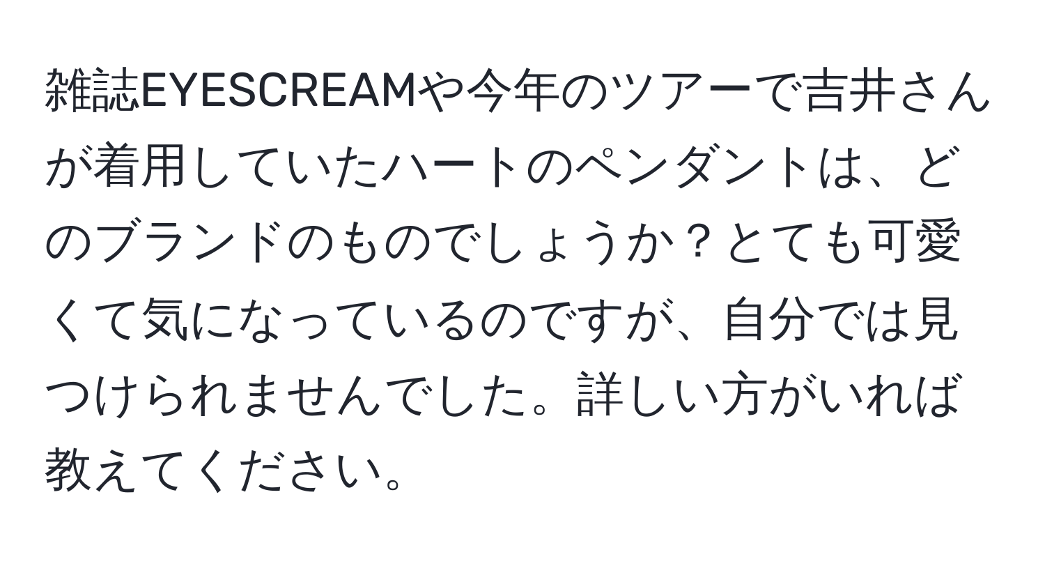 雑誌EYESCREAMや今年のツアーで吉井さんが着用していたハートのペンダントは、どのブランドのものでしょうか？とても可愛くて気になっているのですが、自分では見つけられませんでした。詳しい方がいれば教えてください。