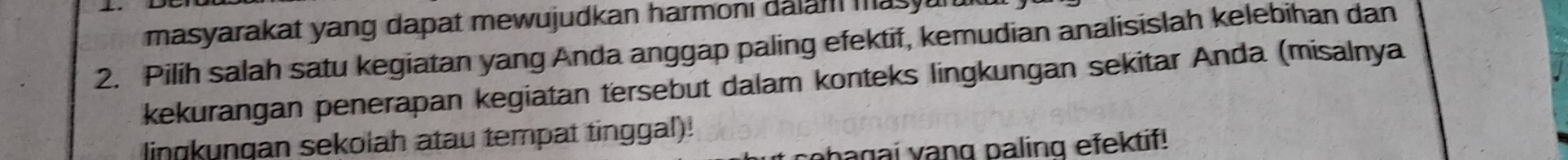 masyarakat yang dapat mewujudkan harmoni dalam mas 
2. Pilih salah satu kegiatan yang Anda anggap paling efektif, kemudian analisislah kelebihan dan 
kekurangan penerapan kegiatan tersebut dalam konteks lingkungan sekitar Anda (misalnya 
lingkunqan sekolah atau tempat tinggal)! 
bagai yang paling efektif!