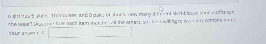 A girl has 5 skirts, 10 blouses, and 8 pairs of shoes. How many different skirt-blouse-shoe outfits can 
she wear? (Assume that each item matches all the others, so she is willing to wear any combination.) 
Your answer is : □