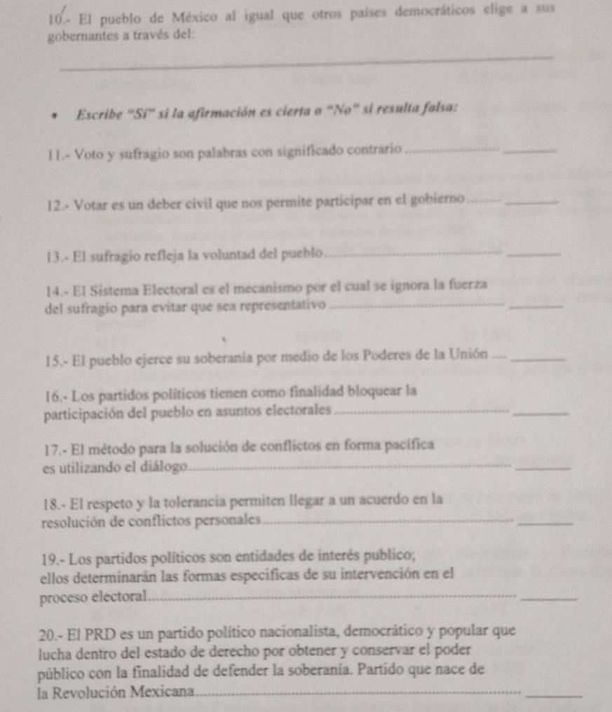 10.- El pueblo de México al igual que otros países democráticos elige a sus 
gobernantes a través del: 
_ 
Escribe "Sí" si la afirmación es cierta o "No" si resulta falsa: 
11.- Voto y sufragio son palabras con significado contrario_ 
_ 
12.- Votar es un deber civil que nos permite participar en el gobierno__ 
13.- El sufragío refleja la voluntad del pueblo_ 
_ 
14.- El Sistema Electoral es el mecanismo por el cual se ignora la fuerza 
del sufragio para evitar que sea representativo_ 
_ 
15.- El pueblo ejerce su soberanía por medio de los Poderes de la Unión ...._ 
16.- Los partidos políticos tienen como finalidad bloquear la 
participación del pueblo en asuntos electorales_ 
_ 
17.- El método para la solución de conflictos en forma pacífica 
es utilizando el diálogo_ 
_ 
18.- El respeto y la tolerancia permiten llegar a un acuerdo en la 
resolución de conflictos personales_ 
_ 
19.- Los partidos políticos son entidades de interés publico; 
ellos determinarán las formas especificas de su intervención en el 
proceso electoral_ 
_ 
20.- El PRD es un partido político nacionalista, democrático y popular que 
lucha dentro del estado de derecho por obtener y conservar el poder 
público con la finalidad de defender la soberanía. Partido que nace de 
la Revolución Mexicana 
_ 
_