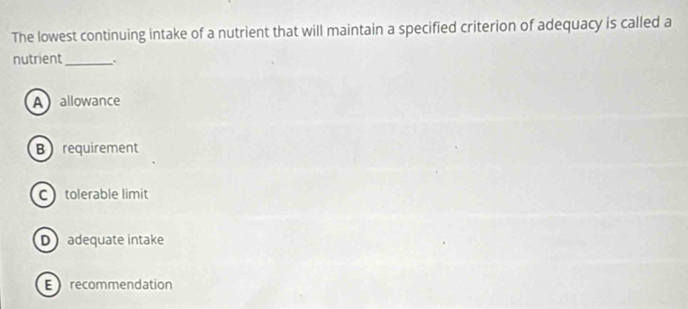 The lowest continuing intake of a nutrient that will maintain a specified criterion of adequacy is called a
nutrient_ .
Aallowance
B requirement
C tolerable limit
D adequate intake
Erecommendation