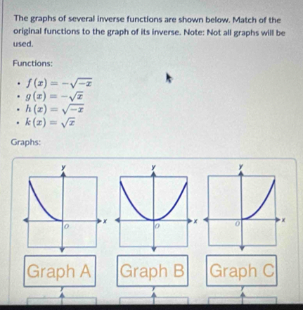 The graphs of several inverse functions are shown below. Match of the 
original functions to the graph of its inverse. Note: Not all graphs will be 
used. 
Functions:
f(x)=-sqrt(-x)
g(x)=-sqrt(x)
h(x)=sqrt(-x)
k(x)=sqrt(x)
Graphs:
y
0 × 
Graph A Graph B Graph C