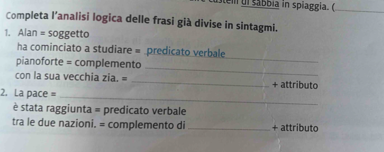 stem ul sábbia in spiaggia. (_ 
Completa l’analisi logica delle frasi già divise in sintagmi. 
1. Alan = soggetto 
ha cominciato a studiare = predicato verbale 
_ 
pianoforte = complemento 
_ 
con la sua vecchia zia. = _+ attributo 
2. La pace =_ 
è stata raggiunta = predicato verbale 
tra le due nazioni. = complemento di _+ attributo