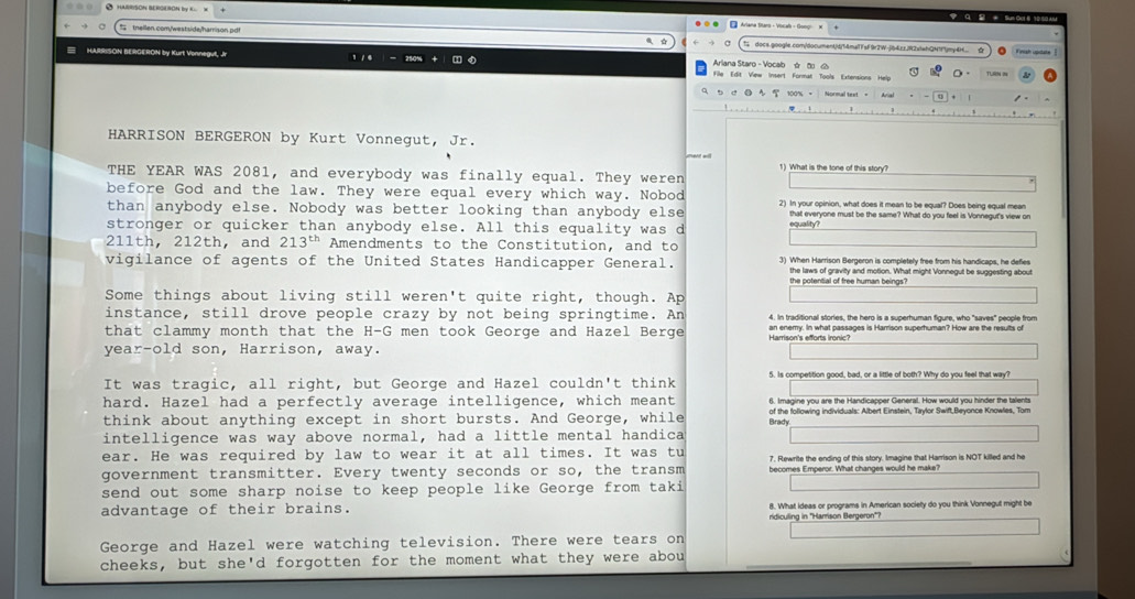 Sun Cot B 10 50 A
 tnellen.com/westside/harrison.pd! ↑ docs.google.com/document/t/14maTFsf9r2W-jb4zz/92x1ahQN1fjmy4H..
Fintsh upitate 
HARRISON BERGERON by Kurt Vonnegut, Jr 1 /. Arlana Staro - Vocab d 00  d
HARRISON BERGERON by Kurt Vonnegut, Jr.
1) What is the tone of this story?
THE YEAR WAS 2081, and everybody was finally equal. They weren
before God and the law. They were equal every which way. Nobod
than anybody else. Nobody was better looking than anybody else 2) In your opinion, what does it mean to be equal? Does being equal mean
that everyone must be the same? What do you feel is Vonnegut's view on
stronger or quicker than anybody else. All this equality was d equality?
211th, 212th, and 213^(th) Amendments to the Constitution, and to
vigilance of agents of the United States Handicapper General. 3) When Harrison Bergeron is completely free from his handicaps, he defies
the laws of gravity and motion. What might Vonnegut be suggesting about
the potential of free human beings?
Some things about living still weren't quite right, though. Ap
instance, still drove people crazy by not being springtime. Am 4. In traditional stories, the hero is a superhuman figure, who "saves" people from
that clammy month that the H-G men took George and Hazel Berge an enemy. In what passages is Harrison superhuman? How are the results of
Harrison's efforts ironic?
year-old son, Harrison, away.
It was tragic, all right, but George and Hazel couldn't think 5. Is competition good, had, or a little of both? Why do you feel that way?
hard. Hazel had a perfectly average intelligence, which meant 6. Imagine you are the Handicapper General. How would you hinder the talents
think about anything except in short bursts. And George, while Brady of the following individuals: Albert Einstein, Taylor Swift,Beyonce Knowles, Tom
intelligence was way above normal, had a little mental handica
ear. He was required by law to wear it at all times. It was tu
government transmitter. Every twenty seconds or so, the transm 7. Rewrite the ending of this story. Imagine that Harrison is NOT killed and he
becomes Emperor. What changes would he make?
send out some sharp noise to keep people like George from taki
advantage of their brains. 8. What Ideas or programs in American society do you think Vonnegut might be
ridiculing in 'Harrison Bergeron"?
George and Hazel were watching television. There were tears on
cheeks, but she'd forgotten for the moment what they were abou