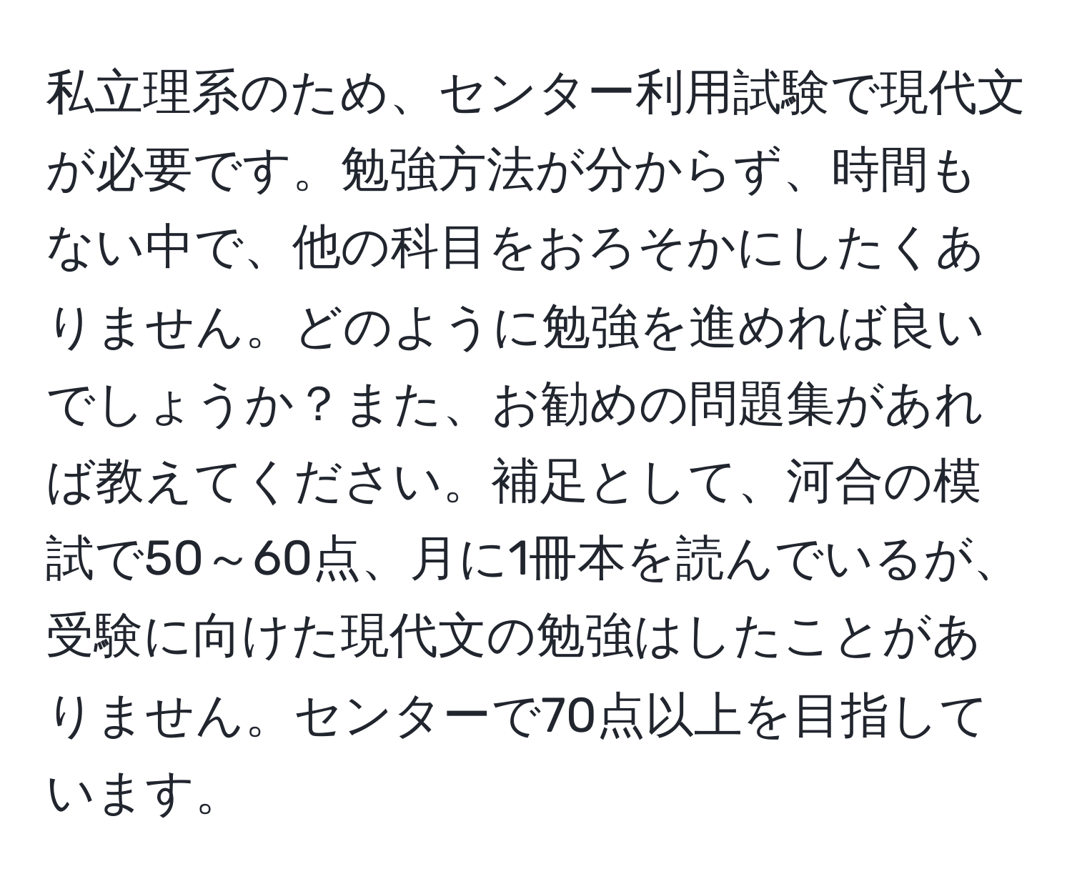 私立理系のため、センター利用試験で現代文が必要です。勉強方法が分からず、時間もない中で、他の科目をおろそかにしたくありません。どのように勉強を進めれば良いでしょうか？また、お勧めの問題集があれば教えてください。補足として、河合の模試で50～60点、月に1冊本を読んでいるが、受験に向けた現代文の勉強はしたことがありません。センターで70点以上を目指しています。