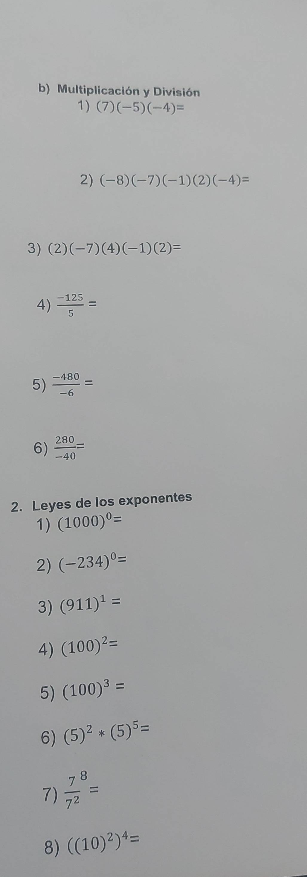 Multiplicación y División 
1) (7)(-5)(-4)=
2) (-8)(-7)(-1)(2)(-4)=
3) (2)(-7)(4)(-1)(2)=
4)  (-125)/5 =
5)  (-480)/-6 =
6)  280/-40 =
2. Leyes de los exponentes 
1) (1000)^0=
2) (-234)^0=
3) (911)^1=
4) (100)^2=
5) (100)^3=
6) (5)^2*(5)^5=
7)  7/7^2 ^8=
8) ((10)^2)^4=