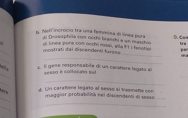 Nell’incrocio tra una femmina di línea pura 9. Con 
di Drosophīla con occhi bianchi e un maschio 
_ 
) di linea pura con occhi rossi, alla F1 i fenotipi tra 
_ 
mostrati dai discendenti furono par 
_ 
_ 
ma 
ella c. ll gene responsabile di un carattere legato al 
_ 
sesso è collocato sul 
_ 
_ 
Lère 
d. Un carattere legato al sesso si trasmette con 
_ 
maggior probabilità nei discendenti di sesso_ 
_ 
_