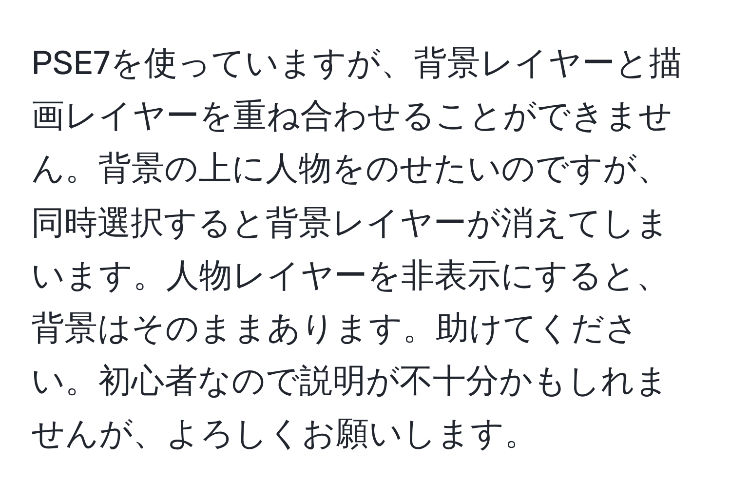 PSE7を使っていますが、背景レイヤーと描画レイヤーを重ね合わせることができません。背景の上に人物をのせたいのですが、同時選択すると背景レイヤーが消えてしまいます。人物レイヤーを非表示にすると、背景はそのままあります。助けてください。初心者なので説明が不十分かもしれませんが、よろしくお願いします。