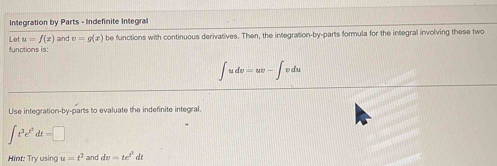 Integration by Parts - Indefinite Integral 
Let u=f(x) and v=g(x) be functions with continuous derivatives. Then, the integration-by-parts formula for the integral involving these two 
functions is:
∈t udv=uv-∈t vdu
Use integration-by-parts to evaluate the indefinite integral.
∈t t^3e^(t^2)dt=□
Hint: Try using u=t^2 and dv=te^(t^2)dt