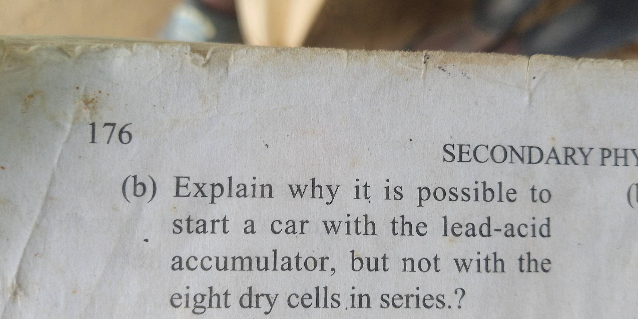 176 
SECONDARY PHY 
(b) Explain why it is possible to ( 
start a car with the lead-acid 
accumulator, but not with the 
eight dry cells in series.?