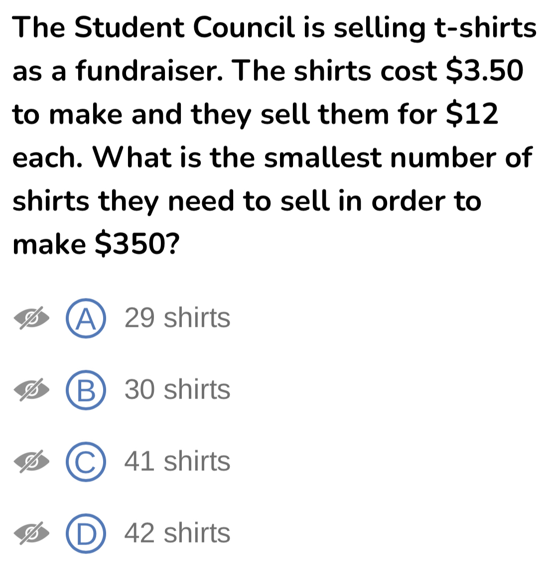 The Student Council is selling t-shirts
as a fundraiser. The shirts cost $3.50
to make and they sell them for $12
each. What is the smallest number of
shirts they need to sell in order to
make $350?
A 29 shirts
B) 30 shirts
C) 41 shirts
D) 42 shirts