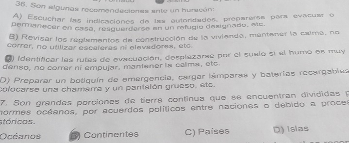 Son algunas recomendaciones ante un huracán:
A) Escuchar las indicaciones de las autoridades, prepararse para evacuar o
permanecer en casa, resguardarse en un refugio designado, etc.
B) Revisar los reglamentos de construcción de la vivienda, mantener la calma, no
correr, no utilizar escaleras ni elevadores, etc.
2) Identificar las rutas de evacuación, desplazarse por el suelo si el humo es muy
denso, no correr ni empujar, mantener la calma, etc.
D) Preparar un botiquín de emergencia, cargar lámparas y baterías recargables
colocarse una chamarra y un pantalón grueso, etc.
7. Son grandes porciones de tierra continua que se encuentran divididas p
normes océanos, por acuerdos políticos entre naciones o debido a proces
stóricos.
Océanos B) Continentes C) Países D) Islas