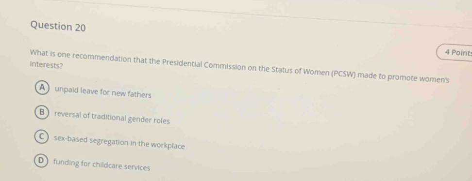 interests?
What is one recommendation that the Presidential Commission on the Status of Women (PCSW) made to promote women's
Aunpaid leave for new fathers
B reversal of traditional gender roles
C sex-based segregation in the workplace
D funding for childcare services