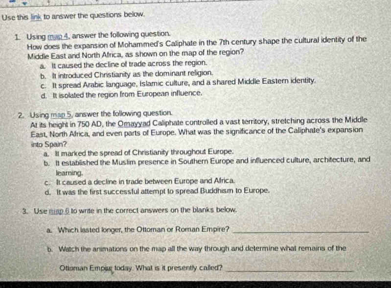 Use this link to answer the questions below.
1. Using map 4, answer the following question.
How does the expansion of Mohammed's Caliphate in the 7th century shape the cultural identity of the
Middle East and North Africa, as shown on the map of the region?
a. It caused the decline of trade across the region.
b. It introduced Christianity as the dominant religion.
c. It spread Arabic language, Islamic culture, and a shared Middle Eastern identity.
d. It isolated the region from European influence.
2. Using map 5, answer the following question.
At its height in 750 AD, the Omayyad Caliphate controlled a vast territory, stretching across the Middle
East, North Africa, and even parts of Europe. What was the significance of the Caliphate's expansion
into Spain?
a. It marked the spread of Christianity throughout Europe.
b. It established the Muslim presence in Southern Europe and influenced culture, architecture, and
learning.
c. It caused a decline in trade between Europe and Africa.
d. It was the first successful attempt to spread Buddhism to Europe.
3. Use map6 to write in the correct answers on the blanks below.
a. Which lasted longer, the Ottoman or Roman Empire?_
b. Watch the animations on the map all the way through and determine what remains of the
Ottoman Empire today. What is it presently called?_