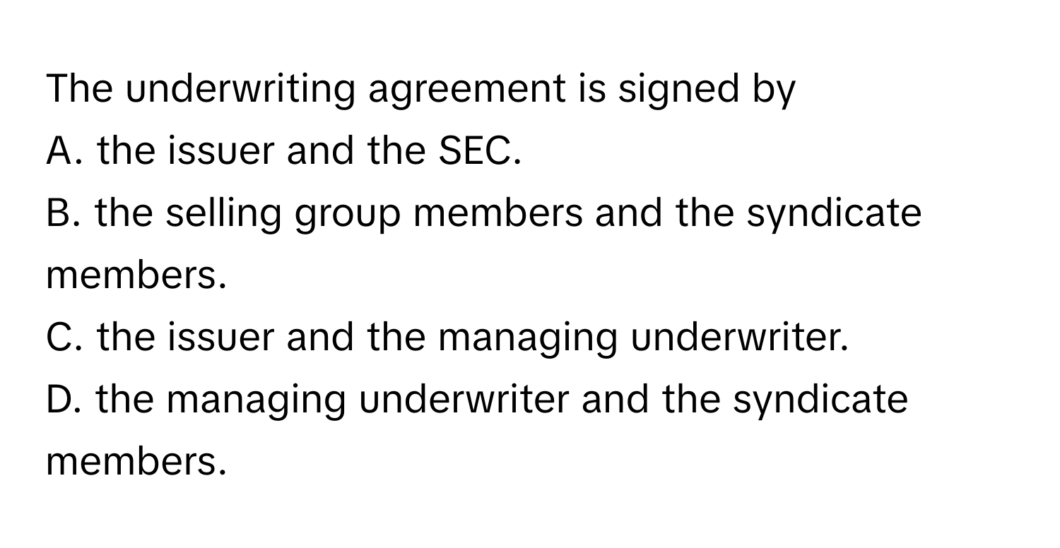 The underwriting agreement is signed by
A. the issuer and the SEC.
B. the selling group members and the syndicate members.
C. the issuer and the managing underwriter.
D. the managing underwriter and the syndicate members.