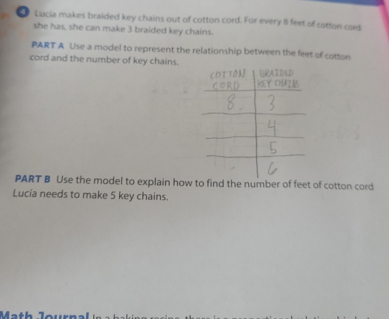 Lucia makes braided key chains out of cotton cord. For every 8 feet of cotton cord 
she has, she can make 3 braided key chains. 
PART A Use a model to represent the relationship between the feet of cotton 
cord and the number of key chains. 
PART B Use the model to explain how to find the number of feet of cotton cord 
Lucía needs to make 5 key chains.