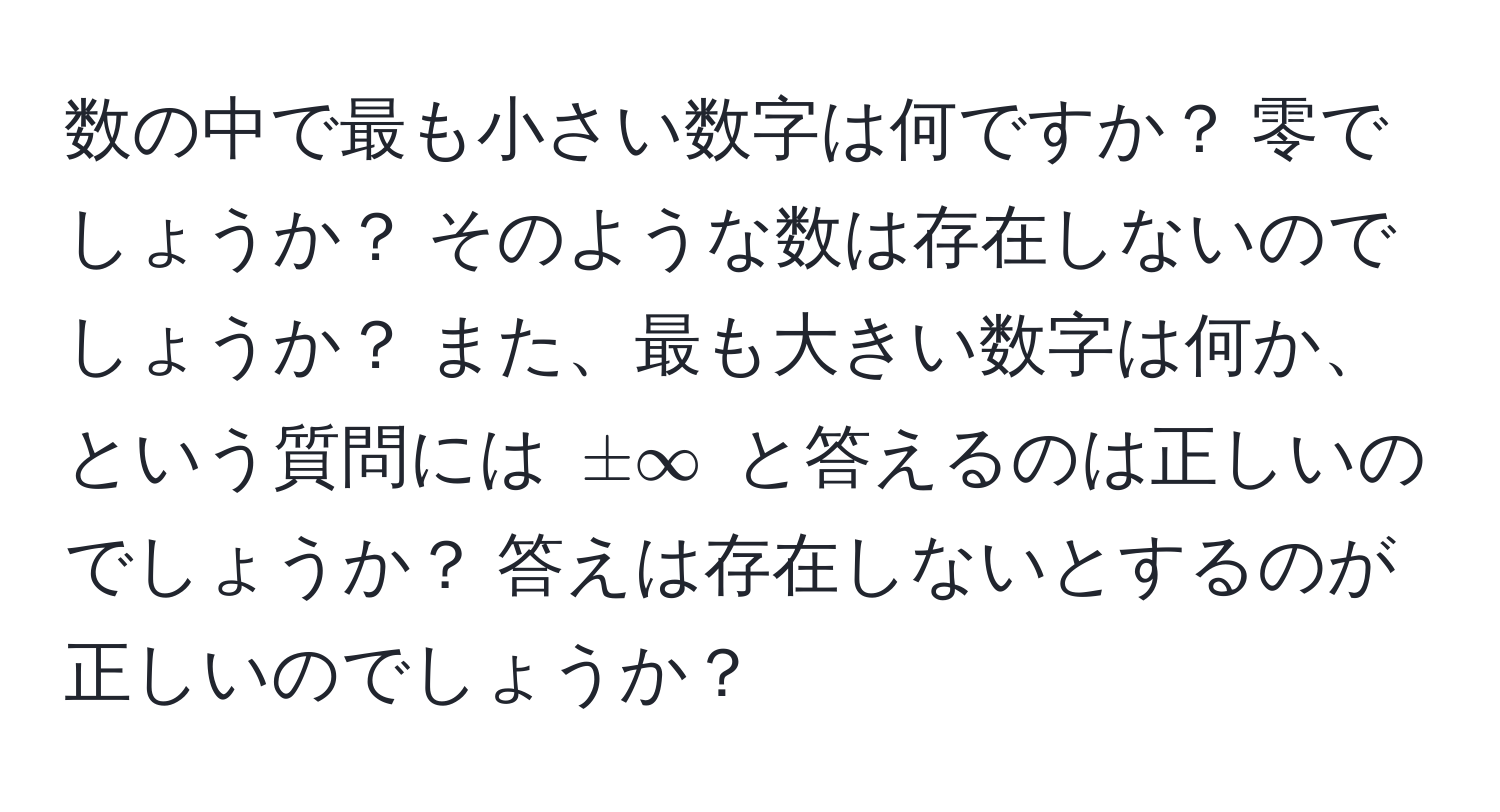 数の中で最も小さい数字は何ですか？ 零でしょうか？ そのような数は存在しないのでしょうか？ また、最も大きい数字は何か、という質問には $± ∈fty$ と答えるのは正しいのでしょうか？ 答えは存在しないとするのが正しいのでしょうか？