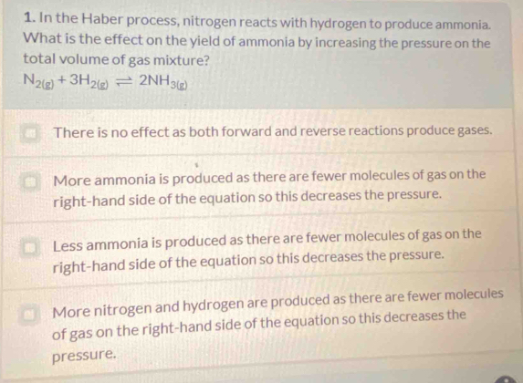 In the Haber process, nitrogen reacts with hydrogen to produce ammonia.
What is the effect on the yield of ammonia by increasing the pressure on the
total volume of gas mixture?
N_2(g)+3H_2(g)leftharpoons 2NH_3(g)
There is no effect as both forward and reverse reactions produce gases.
More ammonia is produced as there are fewer molecules of gas on the
right-hand side of the equation so this decreases the pressure.
Less ammonia is produced as there are fewer molecules of gas on the
right-hand side of the equation so this decreases the pressure.
More nitrogen and hydrogen are produced as there are fewer molecules
of gas on the right-hand side of the equation so this decreases the
pressure.