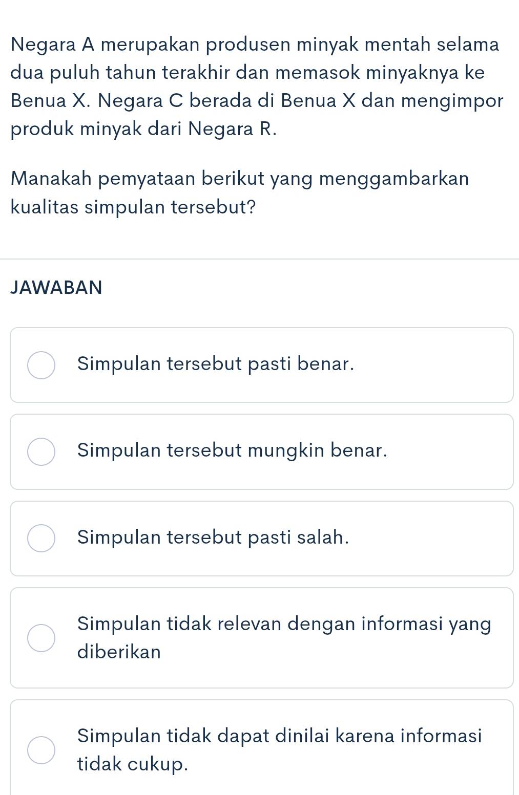 Negara A merupakan produsen minyak mentah selama
dua puluh tahun terakhir dan memasok minyaknya ke
Benua X. Negara C berada di Benua X dan mengimpor
produk minyak dari Negara R.
Manakah pemyataan berikut yang menggambarkan
kualitas simpulan tersebut?
JAWABAN
Simpulan tersebut pasti benar.
Simpulan tersebut mungkin benar.
Simpulan tersebut pasti salah.
Simpulan tidak relevan dengan informasi yang
diberikan
Simpulan tidak dapat dinilai karena informasi
tidak cukup.