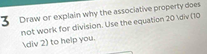 Draw or explain why the associative property does 
not work for division. Use the equation 20 / (10
/ 2) to help you.