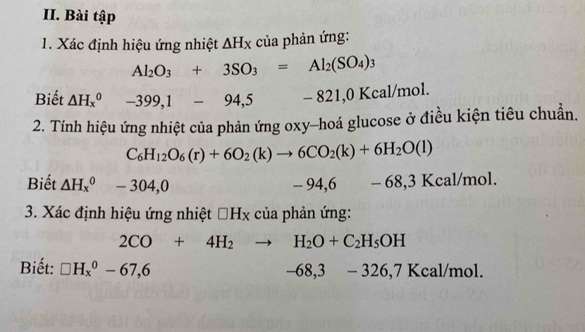 Bài tập 
1. Xác định hiệu ứng nhiệt △ H_X của phản ứng:
Al_2O_3+3SO_3=Al_2(SO_4)_3
Biết △ H_x^(0 -399,1-94,5 -8210kcal △ Cal mol 
2. Tính hiệu ứng nhiệt của phản ứng oxy-hoá glucose ở điều kiện tiêu chuẩn.
C_6)H_12O_6(r)+6O_2(k)to 6CO_2(k)+6H_2O(l)
Biết △ H_x^(0-304,0 - - 94,6 - 68, 3 Kcal/mol. 
3. Xác định hiệu ứng nhiệt □ H_X) của phản ứng:
2CO+4H_2to H_2O+C_2H_5OH
Biết: □ Hx^0-67,6 Kca (1 mol. 
I